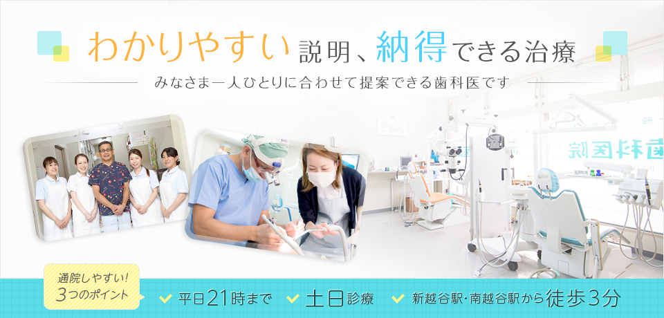 わかりやすい説明、納得できる治療、みなさま一人ひとりに合わせて提案できる歯科医です。　通院しやすい！3つののポイント　・平日21時まで　・土日診療　・新越谷駅・南越谷駅から徒歩3分