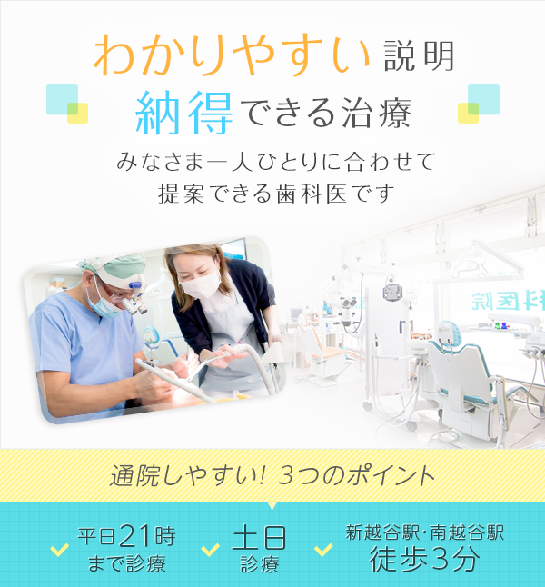 わかりやすい説明、納得できる治療、みなさま一人ひとりに合わせて提案できる歯科医です。　通院しやすい！3つののポイント　・平日21時まで　・土日診療　・新越谷駅・南越谷駅から徒歩3分